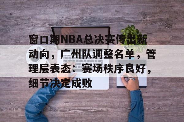 窗口期NBA总决赛传出新动向，广州队调整名单，管理层表态：赛场秩序良好，细节决定成败的简单介绍